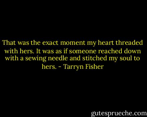 That was the exact moment my heart threaded with hers. It was as if someone reached down with a sewing needle and stitched my soul to hers. - Tarryn Fisher