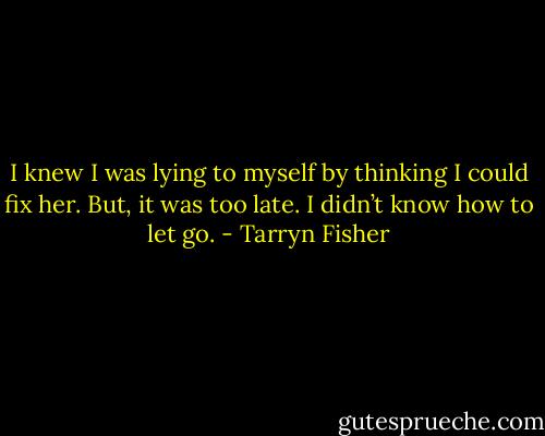 I knew I was lying to myself by thinking I could fix her. But, it was too late. I didn’t know how to let go. - Tarryn Fisher