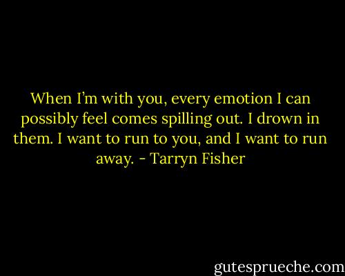 When I’m with you, every emotion I can possibly feel comes spilling out. I drown in them. I want to run to you, and I want to run away. - Tarryn Fisher