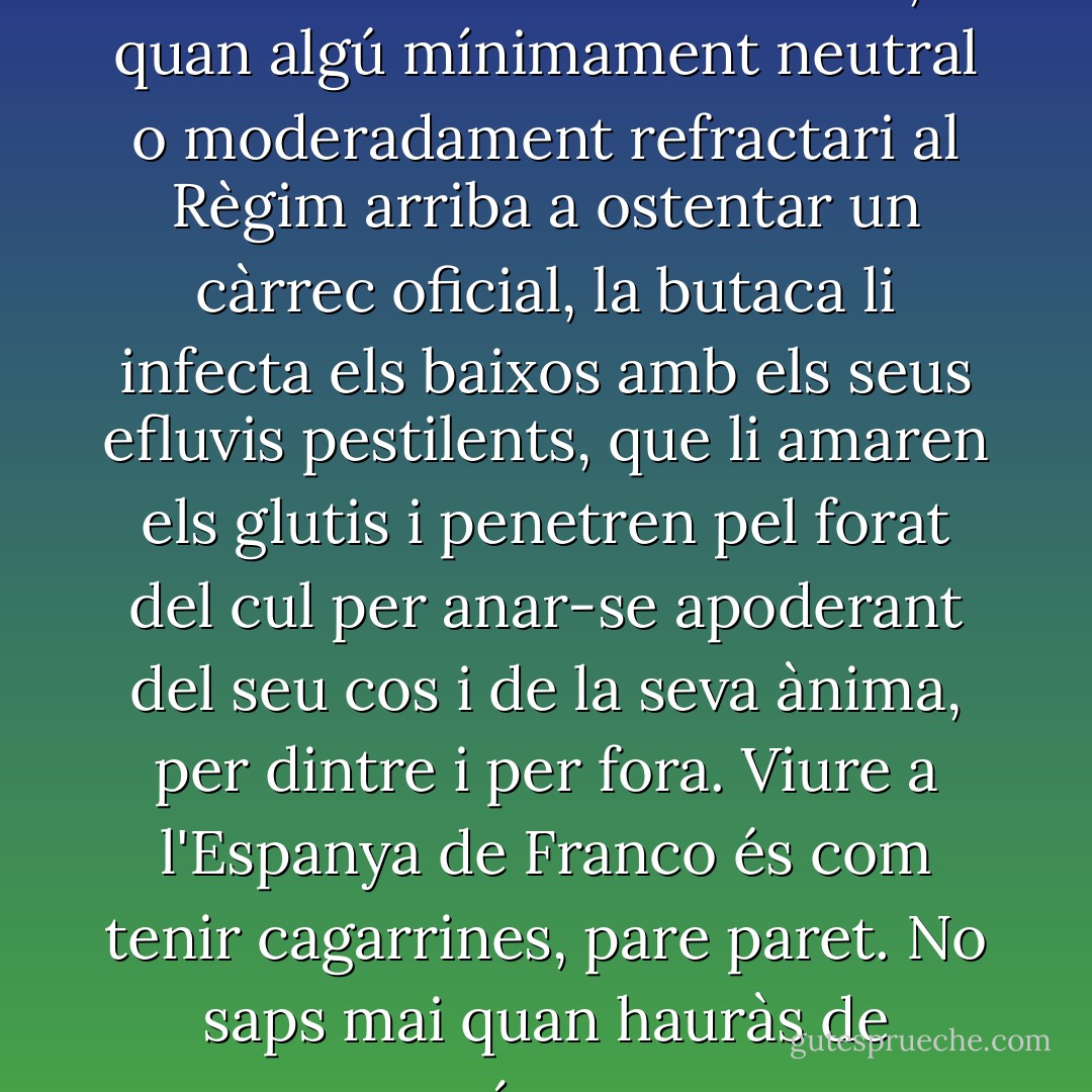 La vida oficial és un fàstic. La dictadura tot ho contamina, i quan algú mínimament neutral o moderadament refractari al Règim arriba a ostentar un càrrec oficial, la butaca li infecta els baixos amb els seus efluvis pestilents, que li amaren els glutis i penetren pel forat del cul per anar-se apoderant del seu cos i de la seva ànima, per dintre i per fora. Viure a l'Espanya de Franco és com tenir cagarrines, pare paret. No saps mai quan hauràs de córrer. - Màrius Serra