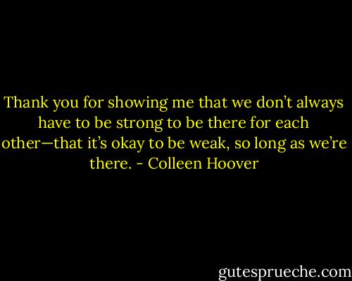Thank you for showing me that we don’t always have to be strong to be there for each other—that it’s okay to be weak, so long as we’re there. - Colleen Hoover