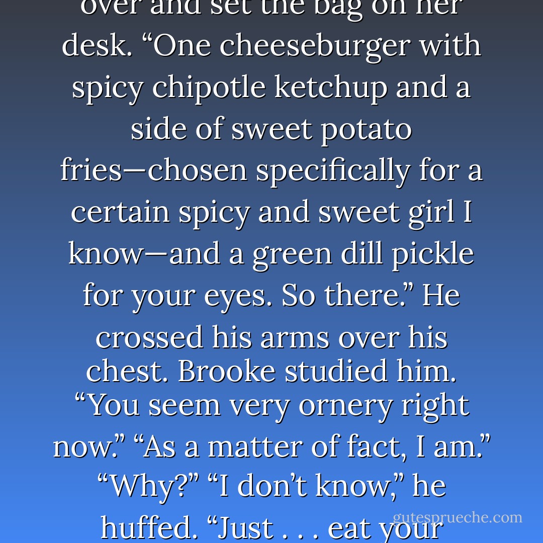 Brooke stared in surprise. “You brought me lunch?”<br />“I was in the neighborhood.”<br />She checked out the label on the bag. “DMK is twenty minutes from here.”<br />“I was in that neighborhood, and now I’m here,” he said in exasperation. “Seriously, woman, you are impossible to feed.” He strode over and set the bag on her desk. “One cheeseburger with spicy chipotle ketchup and a side of sweet potato fries—chosen specifically for a certain spicy and sweet girl I know—and a green dill pickle for your eyes. So there.” He crossed his arms over his chest.<br />Brooke studied him. “You seem very ornery right now.”<br />“As a matter of fact, I am.”<br />“Why?”<br />“I don’t know,” he huffed. “Just . . . eat your Brooke Burger. Stop asking so many questions. Sometimes a guy just wants to buy a girl lunch. Any objections to that? Good. Enjoy your Sunday, Ms. Parker.”<br />He strode out of her office, gone as quickly as he’d appeared.<br />Brooke stared at the doorway and blinked. - Julie James