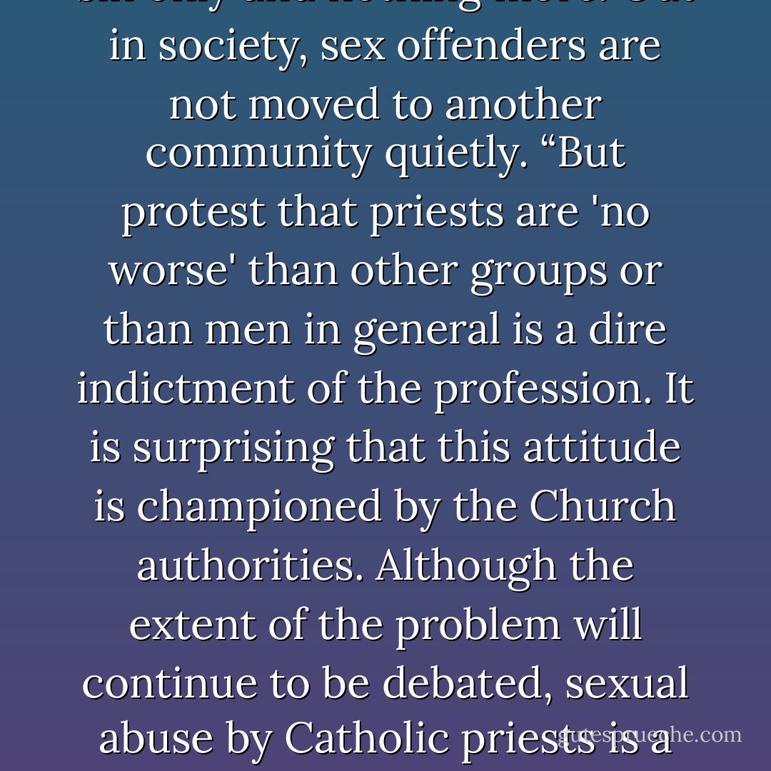 How often do we hear from the local diocesan people—the bishop, the communications director, the victim assistance coordinator, and others—that this abuse is not restricted to clergy, but, rather, it is a societal problem? It does occur outside in the public realm. When was the last time you heard of a sex offender not being held accountable for his actions once caught? The Church treated the abuse as a sin only and nothing more. Out in society, sex offenders are not moved to another community quietly. “But protest that priests are 'no worse' than other groups or than men in general is a dire indictment of the profession. It is surprising that this attitude is championed by the Church authorities. Although the extent of the problem will continue to be debated, sexual abuse by Catholic priests is a fact. The reason why priests, publicly dedicated to celibate service, abuse is a question that cries out for explanation. Sexual activity of any adult with a minor is a criminal offense. By virtue of the requirement of celibacy, sexual activity with anyone is proscribed for priests. These factors have been constant and well-known by all Church authorities” (Sipe 227−228). - Charles L. Bailey Jr.