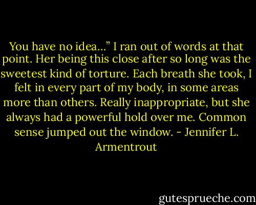You have no idea…” I ran out of words at that point. Her being this close after so long was the sweetest kind of torture. Each breath she took, I felt in every part of my body, in some areas more than others. Really inappropriate, but she always had a powerful hold over me. Common sense jumped out the window. - Jennifer L. Armentrout