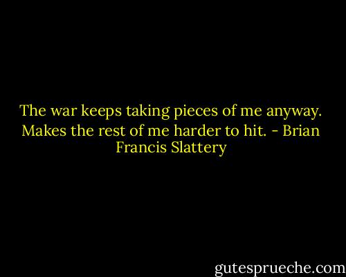 The war keeps taking pieces of me anyway. Makes the rest of me harder to hit. - Brian Francis Slattery