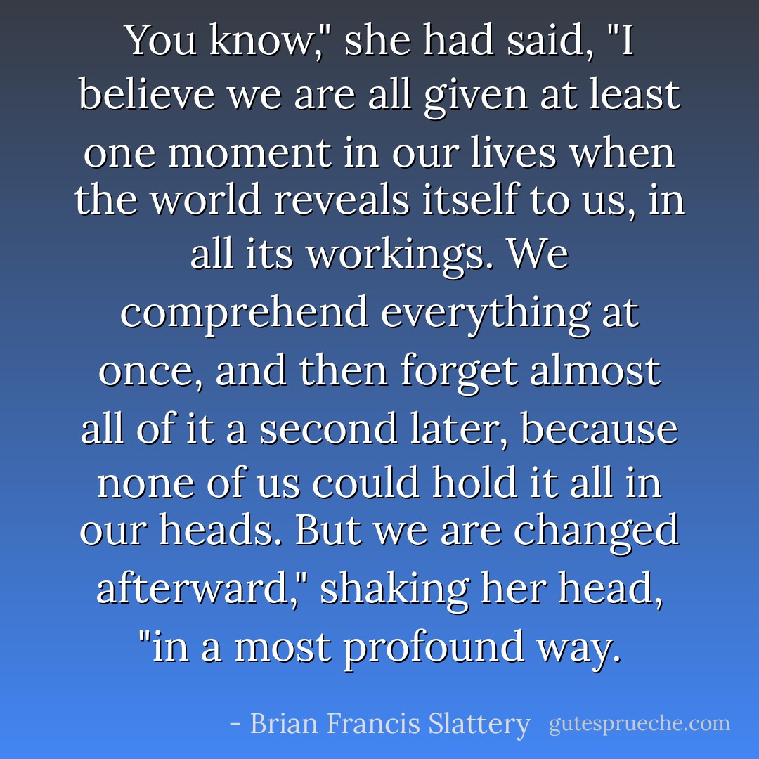 You know," she had said, "I believe we are all given at least one moment in our lives when the world reveals itself to us, in all its workings. We comprehend everything at once, and then forget almost all of it a second later, because none of us could hold it all in our heads. But we are changed afterward," shaking her head, "in a most profound way. - Brian Francis Slattery