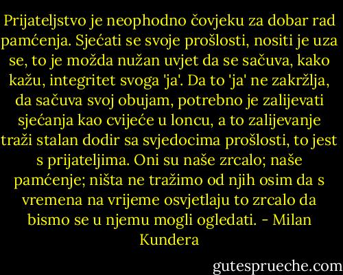 Prijateljstvo je neophodno čovjeku za dobar rad pamćenja. Sjećati se svoje prošlosti, nositi je uza se, to je možda nužan uvjet da se sačuva, kako kažu, integritet svoga 'ja'. Da to 'ja' ne zakržlja, da sačuva svoj obujam, potrebno je zalijevati sjećanja kao cvijeće u loncu, a to zalijevanje traži stalan dodir sa svjedocima prošlosti, to jest s prijateljima. Oni su naše zrcalo; naše pamćenje; ništa ne tražimo od njih osim da s vremena na vrijeme osvjetlaju to zrcalo da bismo se u njemu mogli ogledati. - Milan Kundera