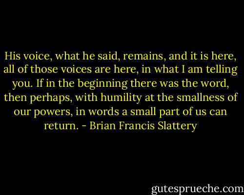 His voice, what he said, remains, and it is here, all of those voices are here, in what I am telling you. If in the beginning there was the word, then perhaps, with humility at the smallness of our powers, in words a small part of us can return. - Brian Francis Slattery