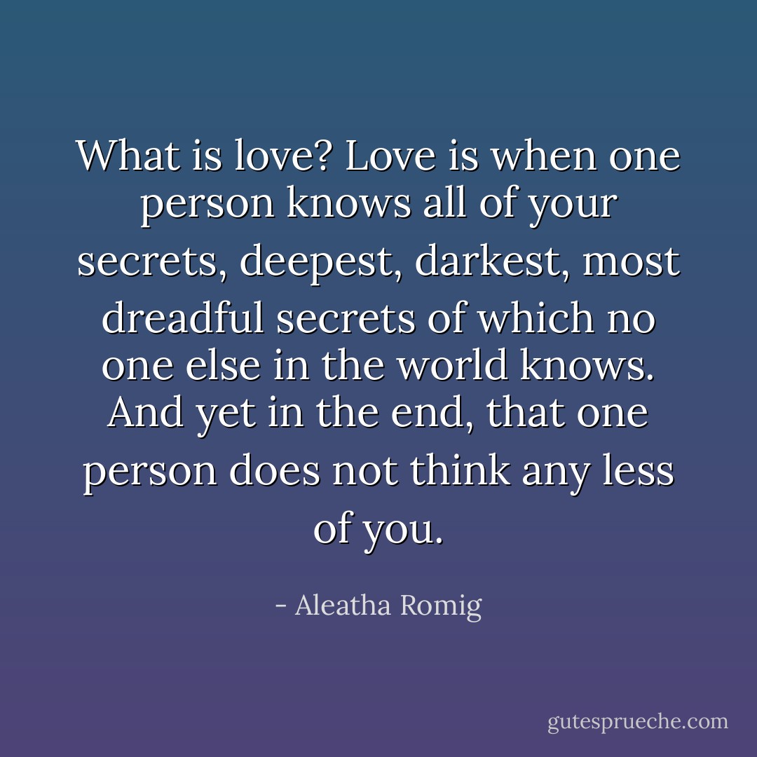 What is love? Love is when one person knows all of your secrets, deepest, darkest, most dreadful secrets of which no one else in the world knows. And yet in the end, that one person does not think any less of you. - Aleatha Romig