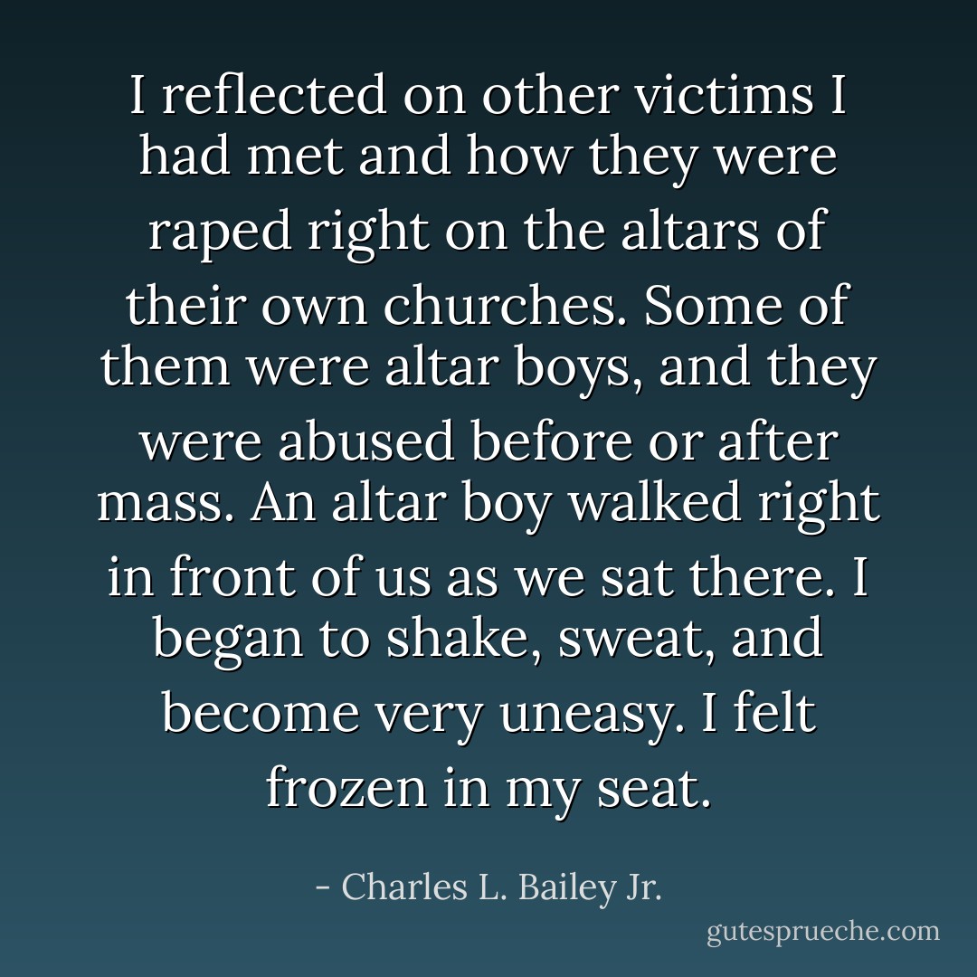 I reflected on other victims I had met and how they were raped right on the altars of their own churches. Some of them were altar boys, and they were abused before or after mass. An altar boy walked right in front of us as we sat there. I began to shake, sweat, and become very uneasy. I felt frozen in my seat. - Charles L. Bailey Jr.