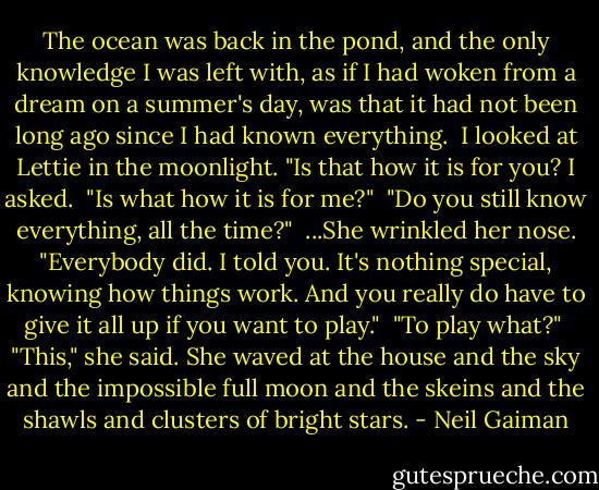 The ocean was back in the pond, and the only knowledge I was left with, as if I had woken from a dream on a summer's day, was that it had not been long ago since I had known everything.<br /> I looked at Lettie in the moonlight. "Is that how it is for you? I asked.<br /> "Is what how it is for me?"<br /> "Do you still know everything, all the time?"<br /> ...She wrinkled her nose. "Everybody did. I told you. It's nothing special, knowing how things work. And you really do have to give it all up if you want to play."<br /> "To play what?"<br /> "This," she said. She waved at the house and the sky and the impossible full moon and the skeins and the shawls and clusters of bright stars. - Neil Gaiman