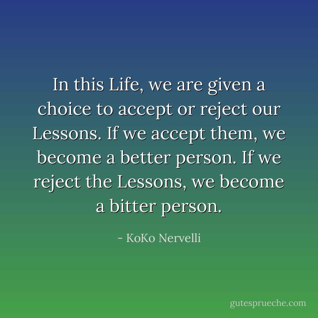 In this Life, we are given a choice to accept or reject our Lessons. If we accept them, we become a better person. If we reject the Lessons, we become a bitter person. - KoKo Nervelli