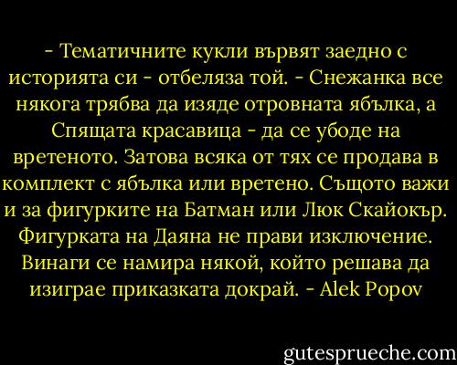 - Тематичните кукли вървят заедно с историята си - отбеляза той. - Снежанка все някога трябва да изяде отровната ябълка, а Спящата красавица - да се убоде на вретеното. Затова всяка от тях се продава в комплект с ябълка или вретено. Същото важи и за фигурките на Батман или Люк Скайокър. Фигурката на Даяна не прави изключение. Винаги се намира някой, който решава да изиграе приказката докрай. - Alek Popov