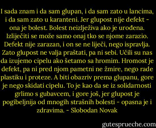 I sada znam i da sam glupan, i da sam zato u lancima, i da sam zato u karanteni. Jer glupost nije defekt - ona je bolest. Bolest neizlježiva ako je urođena. Izliječiti se može samo onaj tko se njome zarazio. Defekt nije zarazan, i on se ne liječi, nego ispravlja. Zato glupost ne valja praštati, pa ni sebi. Učili su nas da izujemo cipelu ako šetamo sa hromim. Hromost je defekt, pa ni pred njom pametni ne žmire, nego rade plastiku i proteze. A biti obazriv prema glupanu, gore je nego skidati cipelu. To je kao da se iz solidarnosti grlimo s gubavcem, i gore još, jer glupost je pogibeljnija od mnogih strašnih bolesti - opasna je i zdravima. - Slobodan Novak