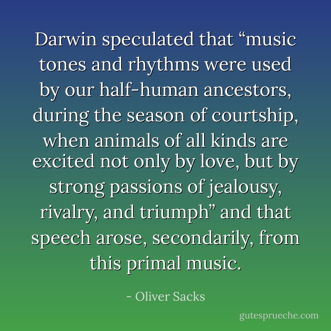 Darwin speculated that “music tones and rhythms were used by our half-human ancestors, during the season of courtship, when animals of all kinds are excited not only by love, but by strong passions of jealousy, rivalry, and triumph” and that speech arose, secondarily, from this primal music. - Oliver Sacks
