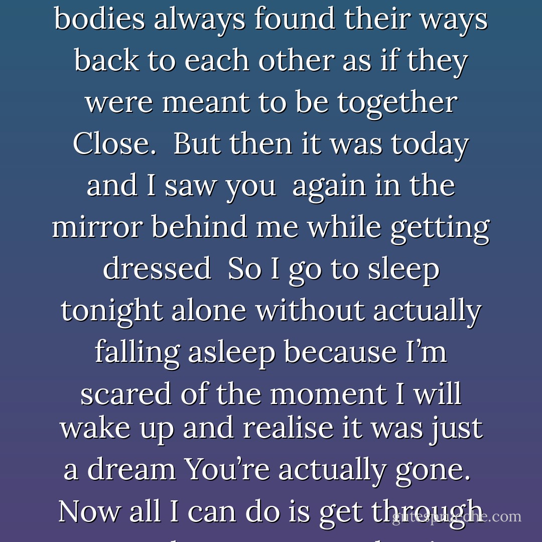 It could be yesterday<br />when I was less in love<br />I think<br />For I didn’t see you in the mirror<br />behind me<br />while getting dressed.<br />The way your hands couldn’t stay away<br />and our bodies always found their ways back to each other<br />as if they were meant to be together<br />Close.<br /><br />But then it was today and I saw you <br />again<br />in the mirror<br />behind me while getting dressed<br /><br />So I go to sleep tonight<br />alone<br />without actually falling asleep because I’m scared of the moment I will wake up<br />and realise it was just a dream<br />You’re actually gone.<br /><br />Now all I can do is get through to another tomorrow<br />hoping that I will be less in love<br />again<br />Like yesterday<br /><br />But not today.<br />I was never really well with things at all. - Charlotte Eriksson