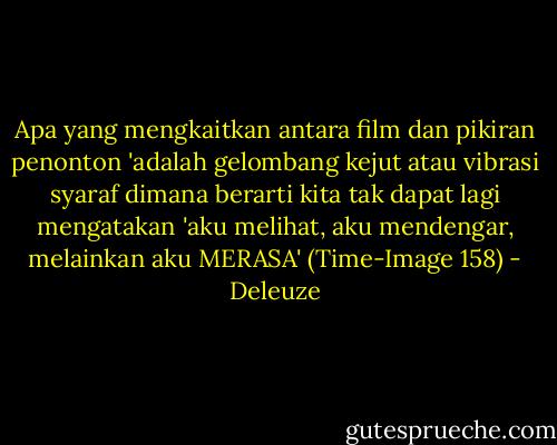 Apa yang mengkaitkan antara film dan pikiran penonton 'adalah gelombang kejut atau vibrasi syaraf dimana berarti kita tak dapat lagi mengatakan 'aku melihat, aku mendengar, melainkan aku MERASA' (Time-Image 158) - Deleuze