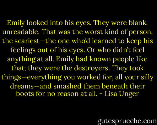 Emily looked into his eyes. They were blank, unreadable. That was the worst kind of person, the scariest—the one who’d learned to keep his feelings out of his eyes. Or who didn’t feel anything at all. Emily had known people like that; they were the destroyers. They took things—everything you worked for, all your silly dreams—and smashed them beneath their boots for no reason at all. - Lisa Unger