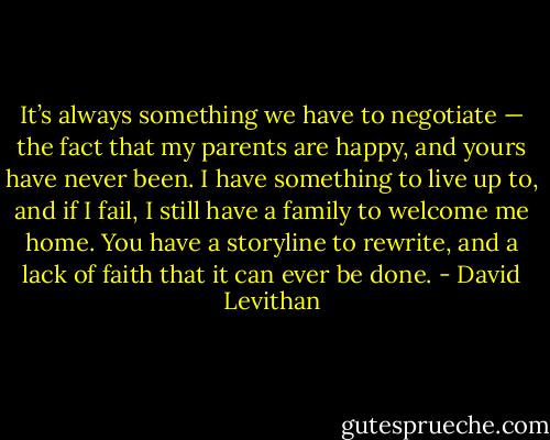 It’s always something we have to negotiate — the fact that my parents are happy, and yours have never been. I have something to live up to, and if I fail, I still have a family to welcome me home. You have a storyline to rewrite, and a lack of faith that it can ever be done. - David Levithan