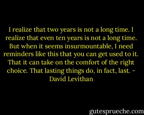 I realize that two years is not a long time. I realize that even ten years is not a long time. But when it seems insurmountable, I need reminders like this that you can get used to it. That it can take on the comfort of the right choice. That lasting things do, in fact, last. - David Levithan