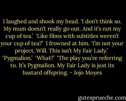 I laughed and shook my head. ‘I don’t think so. My mum doesn’t really go out. And it’s not my cup of tea.’<br /><br />‘Like films with subtitles weren’t your cup of tea?’<br /><br />I frowned at him. ‘I’m not your project, Will. This isn’t My Fair Lady.’<br /><br />‘Pygmalion.’<br /><br />‘What?’<br /><br />‘The play you’re referring to. It’s Pygmalion. My Fair Lady is just its bastard offspring. - Jojo Moyes