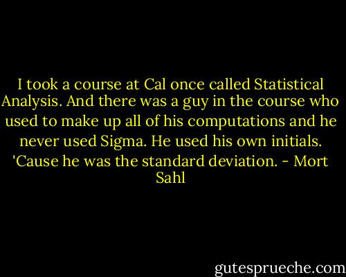 I took a course at Cal once called Statistical Analysis. And there was a guy in the course who used to make up all of his computations and he never used Sigma. He used his own initials. 'Cause he was the standard deviation. - Mort Sahl