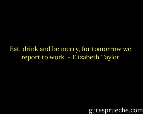 Eat, drink and be merry, for tomorrow we report to work. - Elizabeth Taylor