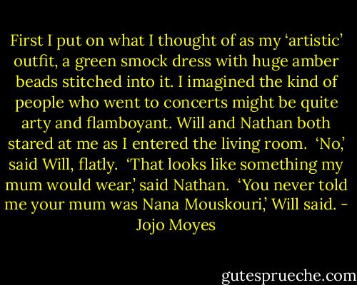 First I put on what I thought of as my ‘artistic’ outfit, a green smock dress with huge amber beads stitched into it. I imagined the kind of people who went to concerts might be quite arty and flamboyant. Will and Nathan both stared at me as I entered the living room.<br /><br />‘No,’ said Will, flatly.<br /><br />‘That looks like something my mum would wear,’ said Nathan.<br /><br />‘You never told me your mum was Nana Mouskouri,’ Will said. - Jojo Moyes