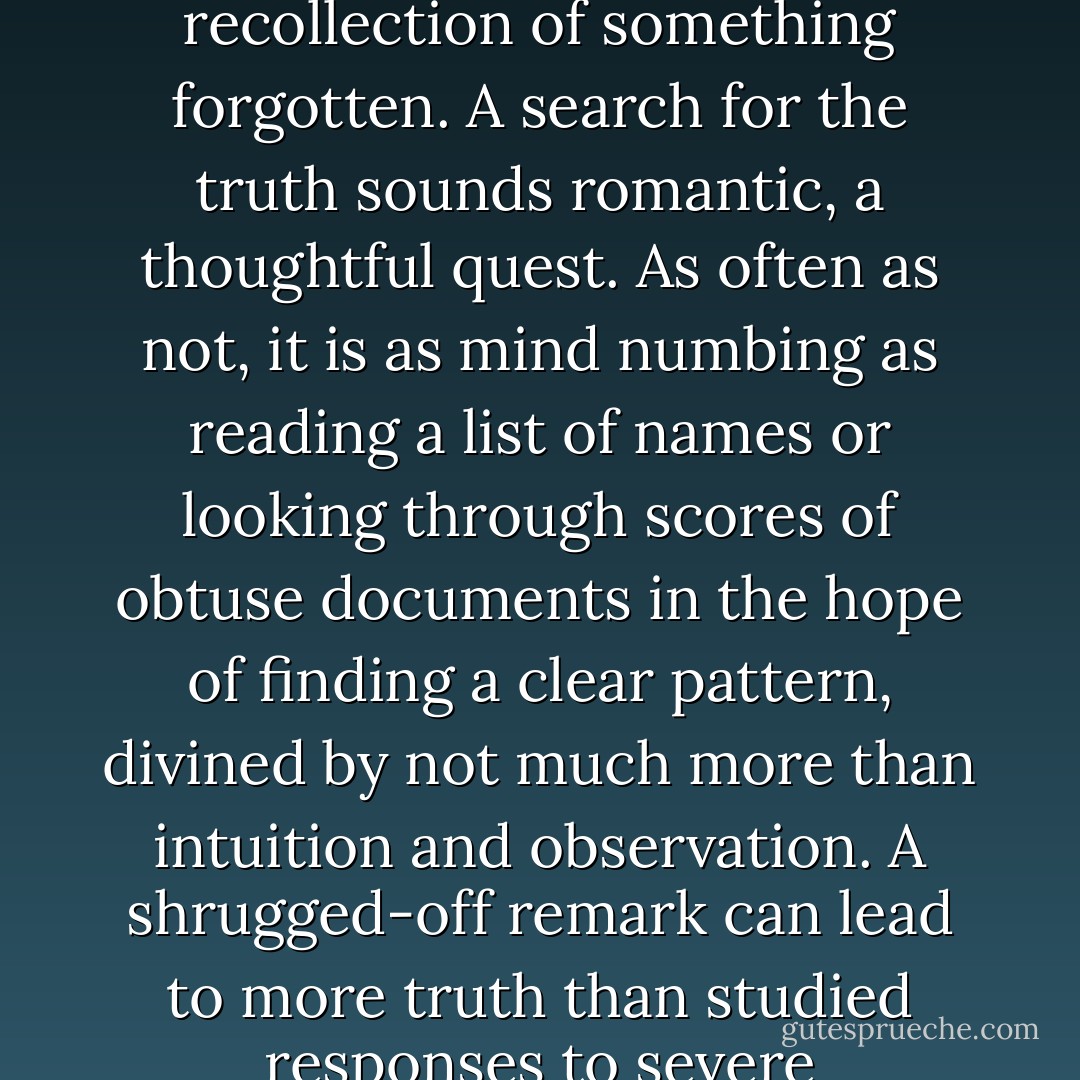 Sometimes a word, a sound, triggers an image or recollection of something forgotten. A search for the truth sounds romantic, a thoughtful quest. As often as not, it is as mind numbing as reading a list of names or looking through scores of obtuse documents in the hope of finding a clear pattern, divined by not much more than intuition and observation. A shrugged-off remark can lead to more truth than studied responses to severe cross-examination. - Jackson Burnett