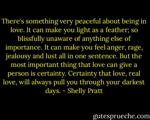 There's something very peaceful about being in love. It can make you light as a feather; so blissfully unaware of anything else of importance. It can make you feel anger, rage, jealousy and lust all in one sentence. But the most important thing that love can give a person is certainty. Certainty that love, real love, will always pull you through your darkest days. - Shelly Pratt