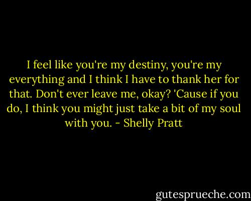 I feel like you're my destiny, you're my everything and I think I have to thank her for that. Don't ever leave me, okay? 'Cause if you do, I think you might just take a bit of my soul with you. - Shelly Pratt