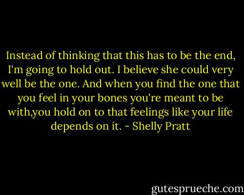 Instead of thinking that this has to be the end, I'm going to hold out. I believe she could very well be the one. And when you find the one that you feel in your bones you're meant to be with,you hold on to that feelings like your life depends on it. - Shelly Pratt