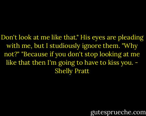 Don't look at me like that." His eyes are pleading with me, but I studiously ignore them.<br />"Why not?"<br />"Because if you don't stop looking at me like that then I'm going to have to kiss you. - Shelly Pratt