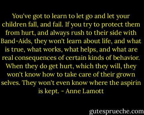 You've got to learn to let go and let your children fall, and fail. If you try to protect them from hurt, and always rush to their side with Band-Aids, they won't learn about life, and what is true, what works, what helps, and what are real consequences of certain kinds of behavior. When they do get hurt, which they will, they won't know how to take care of their grown selves. They won't even know where the aspirin is kept. - Anne Lamott