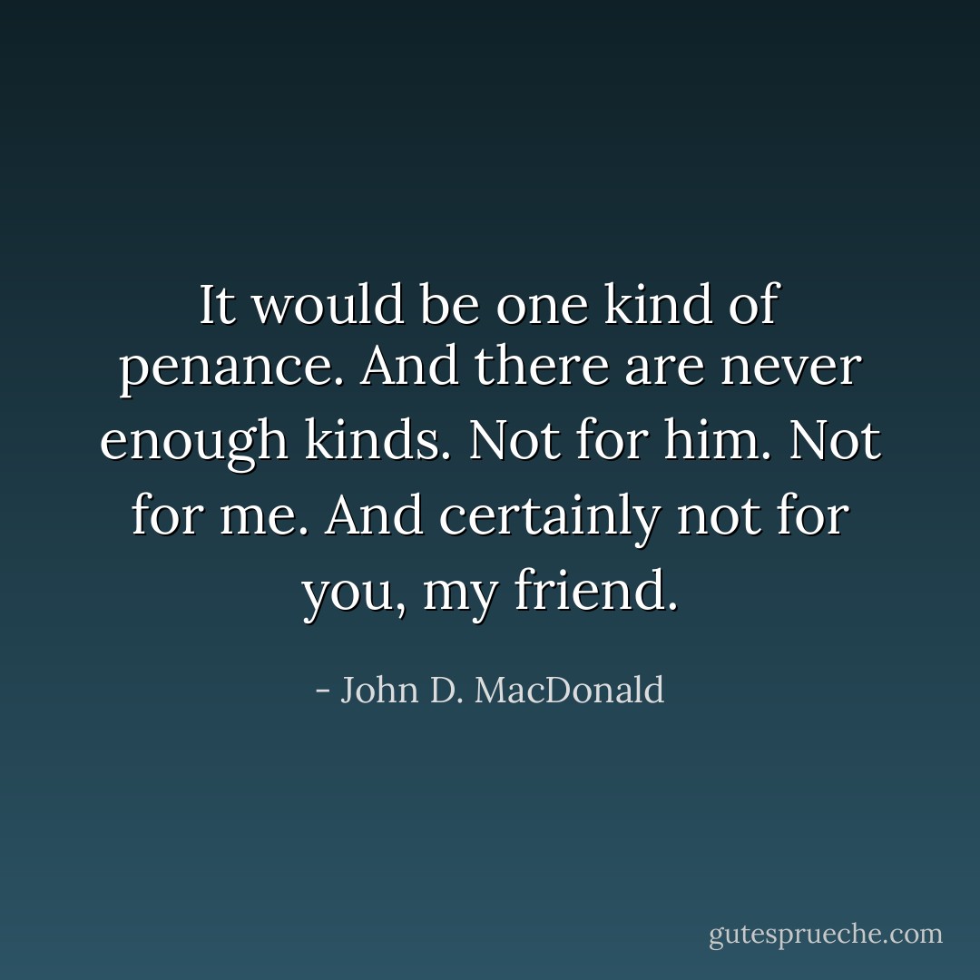 It would be one kind of penance. And there are never enough kinds. Not for him. Not for me. And certainly not for you, my friend. - John D. MacDonald