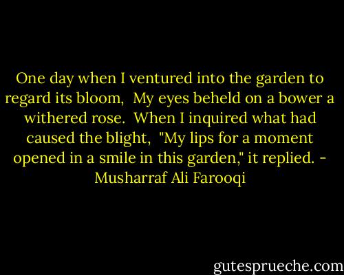 One day when I ventured into the garden to regard its bloom,<br /><br />My eyes beheld on a bower a withered rose.<br /><br />When I inquired what had caused the blight,<br /><br />"My lips for a moment opened in a smile in this garden," it replied. - Musharraf Ali Farooqi
