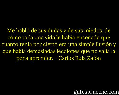 Me habló de sus dudas y de sus miedos, de cómo toda una vida le había enseñado que cuanto tenía por cierto era una simple ilusión y que había demasiadas lecciones que no valía la pena aprender. - Carlos Ruiz Zafón