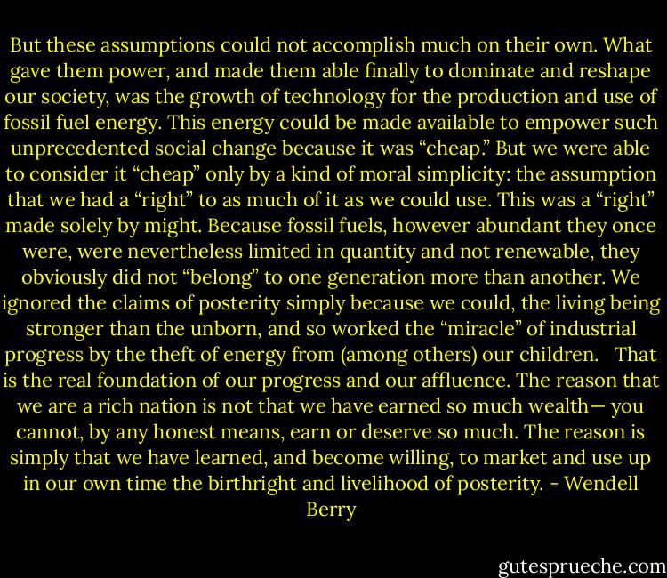 But these assumptions could not accomplish much on their own. What gave them power, and made them able finally to dominate and reshape our society, was the growth of technology for the production and use of fossil fuel energy. This energy could be made available to empower such unprecedented social change because it was “cheap.” But we were able to consider it “cheap” only by a kind of moral simplicity: the assumption that we had a “right” to as much of it as we could use. This was a “right” made solely by might. Because fossil fuels, however abundant they once were, were nevertheless limited in quantity and not renewable, they obviously did not “belong” to one generation more than another. We ignored the claims of posterity simply because we could, the living being stronger than the unborn, and so worked the “miracle” of industrial progress by the theft of energy from (among others) our children. <br /><br />That is the real foundation of our progress and our affluence. The reason that we are a rich nation is not that we have earned so much wealth— you cannot, by any honest means, earn or deserve so much. The reason is simply that we have learned, and become willing, to market and use up in our own time the birthright and livelihood of posterity. - Wendell Berry