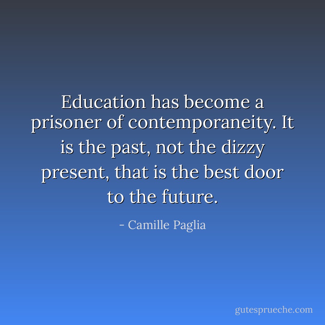 Education has become a prisoner of contemporaneity. It is the past, not the dizzy present, that is the best door to the future. - Camille Paglia