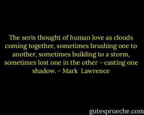 The seris thought of human love as clouds coming together, sometimes brushing one to another, sometimes building to a storm, sometimes lost one in the other - casting one shadow. - Mark  Lawrence