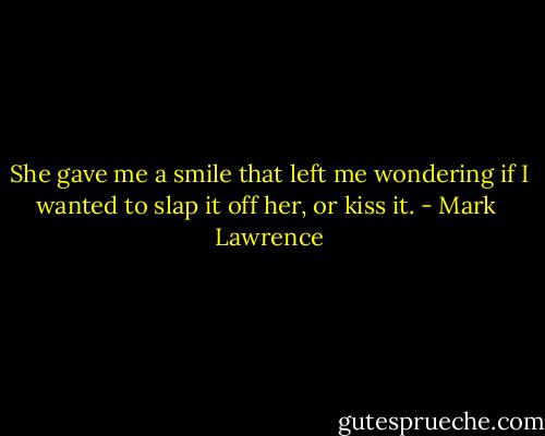 She gave me a smile that left me wondering if I wanted to slap it off her, or kiss it. - Mark  Lawrence