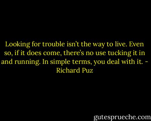Looking for trouble isn’t the way to live. Even so, if it does come, there’s no use tucking it in and running. In simple terms, you deal with it. - Richard Puz