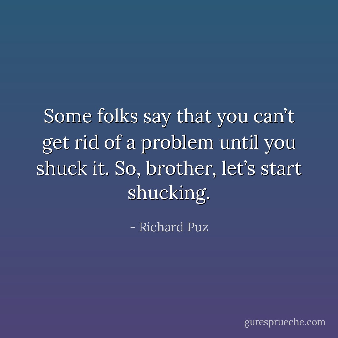Some folks say that you can’t get rid of a problem until you shuck it. So, brother, let’s start shucking. - Richard Puz
