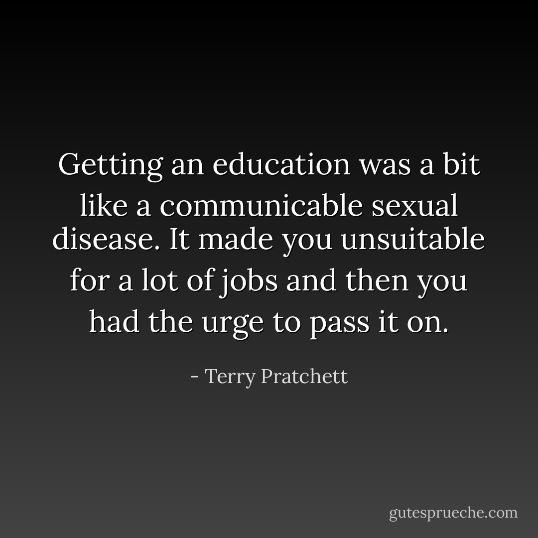 Getting an education was a bit like a communicable sexual disease. It made you unsuitable for a lot of jobs and then you had the urge to pass it on. - Terry Pratchett
