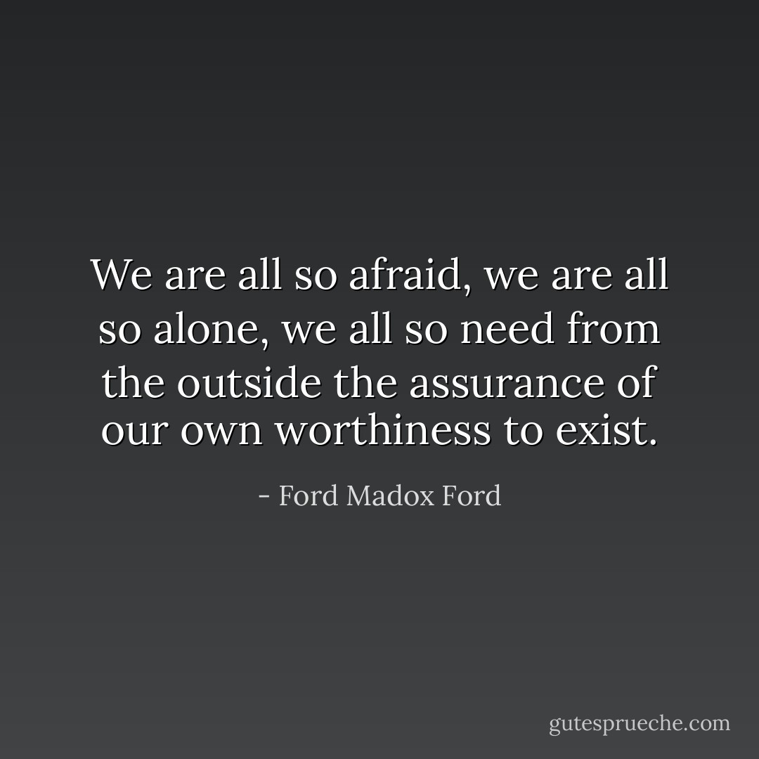 We are all so afraid, we are all so alone, we all so need from the outside the assurance of our own worthiness to exist. - Ford Madox Ford