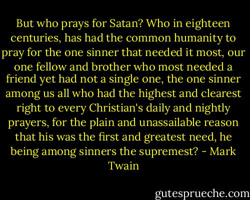 But who prays for Satan? Who in eighteen centuries, has had the common humanity to pray for the one sinner that needed it most, our one fellow and brother who most needed a friend yet had not a single one, the one sinner among us all who had the highest and clearest right to every Christian's daily and nightly prayers, for the plain and unassailable reason that his was the first and greatest need, he being among sinners the supremest? - Mark Twain
