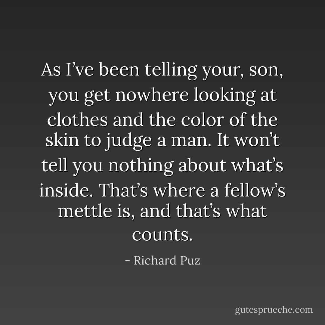 As I’ve been telling your, son, you get nowhere looking at clothes and the color of the skin to judge a man. It won’t tell you nothing about what’s inside. That’s where a fellow’s mettle is, and that’s what counts. - Richard Puz