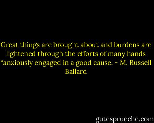 Great things are brought about and burdens are lightened through the efforts of many hands “anxiously engaged in a good cause. - M. Russell Ballard