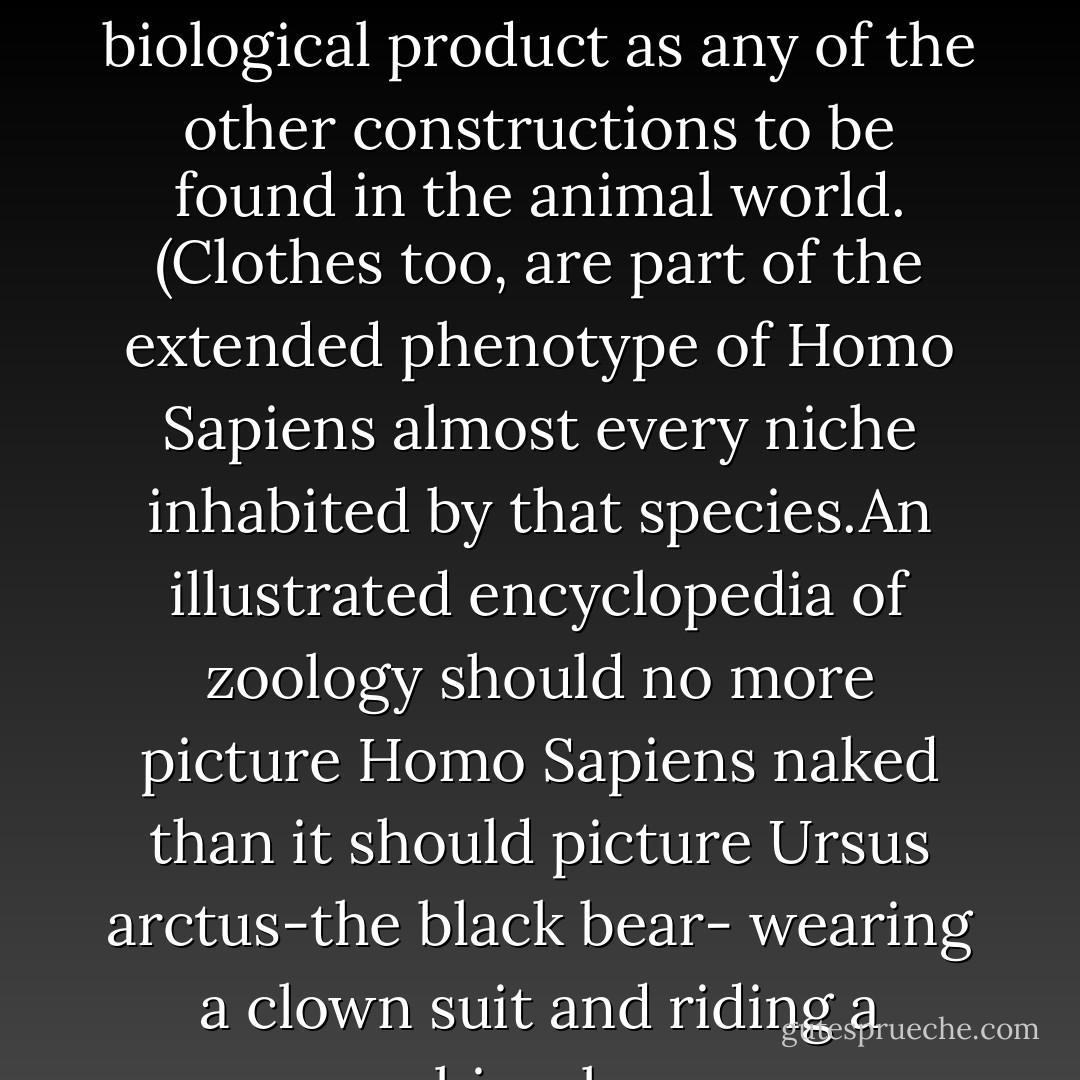 This 'web of discourses' as Robyn called it...is as much a biological product as any of the other constructions to be found in the animal world. (Clothes too, are part of the extended phenotype of Homo Sapiens almost every niche inhabited by that species.An illustrated encyclopedia of zoology should no more picture Homo Sapiens naked than it should picture Ursus arctus-the black bear- wearing a clown suit and riding a bicycle. - Daniel C. Dennett