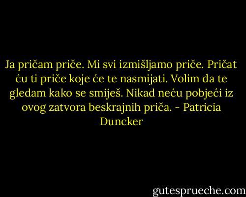 Ja pričam priče. Mi svi izmišljamo priče. Pričat ću ti priče koje će te nasmijati. Volim da te gledam kako se smiješ. Nikad neću pobjeći iz ovog zatvora beskrajnih priča. - Patricia Duncker
